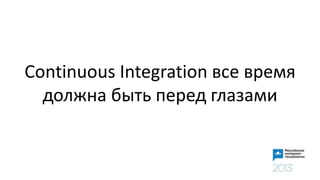 Continuous Integration все время
должна быть перед глазами
 
