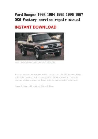Ford Ranger 1993 1994 1995 1996 1997
OEM Factory service repair manual
INSTANT DOWNLOAD
Cover: Ford Ranger 1993-1994-1995-1996-1997
Service, repair, maintenance guide, perfect for the DIY person.. Cover
everything, engine, brakes, suspension, engine electrical, emission,
cooling, wiring schematics, body, interior and exterior trim etc...
Compatibility: all windows, MAC and linux.
 