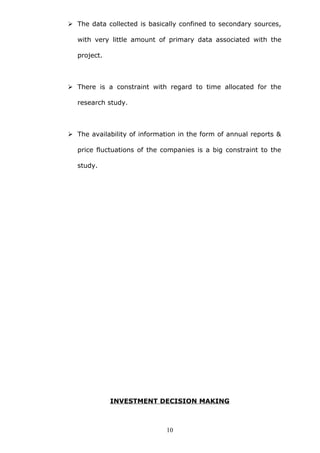  The data collected is basically confined to secondary sources,
with very little amount of primary data associated with the
project.
 There is a constraint with regard to time allocated for the
research study.
 The availability of information in the form of annual reports &
price fluctuations of the companies is a big constraint to the
study.
INVESTMENT DECISION MAKING
10
 