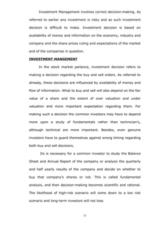 Investment Management involves correct decision-making. As
referred to earlier any investment is risky and as such investment
decision is difficult to make. Investment decision is based on
availability of money and information on the economy, industry and
company and the share prices ruling and expectations of the market
and of the companies in question.
INVESTMENT MANGEMENT
In the stock market parlance, investment decision refers to
making a decision regarding the buy and sell orders. As referred to
already, these decisions are influenced by availability of money and
flow of information. What to buy and sell will also depend on the fair
value of a share and the extent of over valuation and under
valuation and more important expectation regarding them. For
making such a decision the common investors may have to depend
more upon a study of fundamentals rather than technician’s,
although technical are more important. Besides, even genuine
investors have to guard themselves against wrong timing regarding
both buy and sell decisions.
Its is necessary for a common investor to study the Balance
Sheet and Annual Report of the company or analysis the quarterly
and half yearly results of the company and decide on whether to
buy that company’s shares or not. This is called fundamental
analysis, and then decision-making becomes scientific and rational.
The likelihood of high-risk scenario will come down to a low risk
scenario and long-term investors will not lose.
11
 