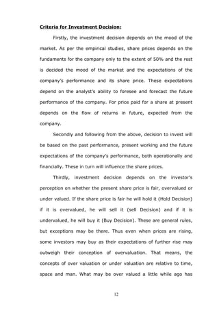 Criteria for Investment Decision:
Firstly, the investment decision depends on the mood of the
market. As per the empirical studies, share prices depends on the
fundaments for the company only to the extent of 50% and the rest
is decided the mood of the market and the expectations of the
company’s performance and its share price. These expectations
depend on the analyst’s ability to foresee and forecast the future
performance of the company. For price paid for a share at present
depends on the flow of returns in future, expected from the
company.
Secondly and following from the above, decision to invest will
be based on the past performance, present working and the future
expectations of the company’s performance, both operationally and
financially. These in turn will influence the share prices.
Thirdly, investment decision depends on the investor’s
perception on whether the present share price is fair, overvalued or
under valued. If the share price is fair he will hold it (Hold Decision)
if it is overvalued, he will sell it (sell Decision) and if it is
undervalued, he will buy it (Buy Decision). These are general rules,
but exceptions may be there. Thus even when prices are rising,
some investors may buy as their expectations of further rise may
outweigh their conception of overvaluation. That means, the
concepts of over valuation or under valuation are relative to time,
space and man. What may be over valued a little while ago has
12
 