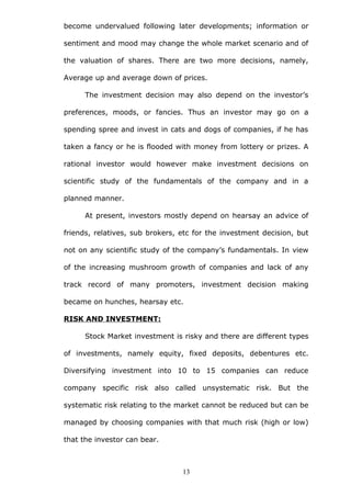 become undervalued following later developments; information or
sentiment and mood may change the whole market scenario and of
the valuation of shares. There are two more decisions, namely,
Average up and average down of prices.
The investment decision may also depend on the investor’s
preferences, moods, or fancies. Thus an investor may go on a
spending spree and invest in cats and dogs of companies, if he has
taken a fancy or he is flooded with money from lottery or prizes. A
rational investor would however make investment decisions on
scientific study of the fundamentals of the company and in a
planned manner.
At present, investors mostly depend on hearsay an advice of
friends, relatives, sub brokers, etc for the investment decision, but
not on any scientific study of the company’s fundamentals. In view
of the increasing mushroom growth of companies and lack of any
track record of many promoters, investment decision making
became on hunches, hearsay etc.
RISK AND INVESTMENT:
Stock Market investment is risky and there are different types
of investments, namely equity, fixed deposits, debentures etc.
Diversifying investment into 10 to 15 companies can reduce
company specific risk also called unsystematic risk. But the
systematic risk relating to the market cannot be reduced but can be
managed by choosing companies with that much risk (high or low)
that the investor can bear.
13
 