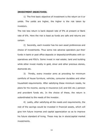 INVESTMENT OBJECTIVES:
1) The first basic objective of investment is the return on it or
yields. The yields are higher, the higher is the risk taken by
investors.
The risk less return is bank deposit rate of 9% at present or Bank
rate of 6%. Here the risk is least as funds are safe and returns are
certain.
2) Secondly, each investor has his own asset preferences and
choice of investments. Thus some risk adverse operators put their
funds in bank or post office deposits or deposits/certificates with co-
operatives and PSU’s. Some invest in real estate; land and building
while other invest mostly in gold, silver and other precious stones,
diamonds etc.
3) Thirdly, every investor aims at providing for minimum
comforts of house furniture, vehicles, consumer durables and other
household requirements. After satisfying these minimum needs, he
plans for his income, saving in insurance (LIC and GIC etc.) pension
and provident funds etc. In the choice of these, the return is
subordinated to the needs of the investor.
4) Lastly, after satisfying all the needs and requirements, the
rest of the savings would be invested in financial assets, which will
give him future incomes and capital appreciation so as to improve
his future standard of living. These may be in stock/capital market
investments.
14
 