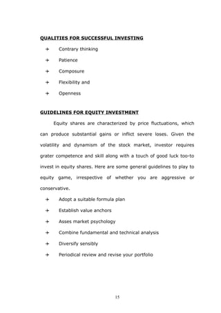 QUALITIES FOR SUCCESSFUL INVESTING
 Contrary thinking
 Patience
 Composure
 Flexibility and
 Openness
GUIDELINES FOR EQUITY INVESTMENT
Equity shares are characterized by price fluctuations, which
can produce substantial gains or inflict severe loses. Given the
volatility and dynamism of the stock market, investor requires
grater competence and skill along with a touch of good luck too-to
invest in equity shares. Here are some general guidelines to play to
equity game, irrespective of whether you are aggressive or
conservative.
 Adopt a suitable formula plan
 Establish value anchors
 Asses market psychology
 Combine fundamental and technical analysis
 Diversify sensibly
 Periodical review and revise your portfolio
15
 