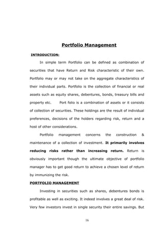 Portfolio Management
INTRODUCTION:
In simple term Portfolio can be defined as combination of
securities that have Return and Risk characteristic of their own.
Portfolio may or may not take on the aggregate characteristics of
their individual parts. Portfolio is the collection of financial or real
assets such as equity shares, debentures, bonds, treasury bills and
property etc. Port folio is a combination of assets or it consists
of collection of securities. These holdings are the result of individual
preferences, decisions of the holders regarding risk, return and a
host of other considerations.
Portfolio management concerns the construction &
maintenance of a collection of investment. It primarily involves
reducing risks rather than increasing return. Return is
obviously important though the ultimate objective of portfolio
manager has to get good return to achieve a chosen level of return
by immunizing the risk.
PORTFOLIO MANAGEMENT
Investing in securities such as shares, debentures bonds is
profitable as well as exciting. It indeed involves a great deal of risk.
Very few investors invest in single security their entire savings. But
16
 