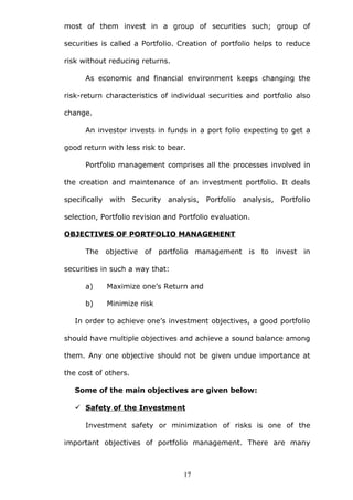 most of them invest in a group of securities such; group of
securities is called a Portfolio. Creation of portfolio helps to reduce
risk without reducing returns.
As economic and financial environment keeps changing the
risk-return characteristics of individual securities and portfolio also
change.
An investor invests in funds in a port folio expecting to get a
good return with less risk to bear.
Portfolio management comprises all the processes involved in
the creation and maintenance of an investment portfolio. It deals
specifically with Security analysis, Portfolio analysis, Portfolio
selection, Portfolio revision and Portfolio evaluation.
OBJECTIVES OF PORTFOLIO MANAGEMENT
The objective of portfolio management is to invest in
securities in such a way that:
a) Maximize one’s Return and
b) Minimize risk
In order to achieve one’s investment objectives, a good portfolio
should have multiple objectives and achieve a sound balance among
them. Any one objective should not be given undue importance at
the cost of others.
Some of the main objectives are given below:
 Safety of the Investment
Investment safety or minimization of risks is one of the
important objectives of portfolio management. There are many
17
 