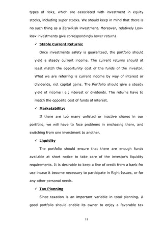 types of risks, which are associated with investment in equity
stocks, including super stocks. We should keep in mind that there is
no such thing as a Zero-Risk investment. Moreover, relatively Low-
Risk investments give correspondingly lower returns.
 Stable Current Returns:
Once investments safety is guaranteed, the portfolio should
yield a steady current income. The current returns should at
least match the opportunity cost of the funds of the investor.
What we are referring is current income by way of interest or
dividends, not capital gains. The Portfolio should give a steady
yield of income i.e.; interest or dividends. The returns have to
match the opposite cost of funds of interest.
 Marketability:
If there are too many unlisted or inactive shares in our
portfolio, we will have to face problems in enchasing them, and
switching from one investment to another.
 Liquidity
The portfolio should ensure that there are enough funds
available at short notice to take care of the investor’s liquidity
requirements. It is desirable to keep a line of credit from a bank fro
use incase it become necessary to participate in Right Issues, or for
any other personal needs.
 Tax Planning
Since taxation is an important variable in total planning. A
good portfolio should enable its owner to enjoy a favorable tax
18
 