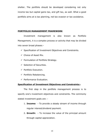 shelter. The portfolio should be developed considering not only
income tax but capital gains tax, and gift tax, as well. What a good
portfolio aims at is tax planning, not tax evasion or tax avoidance.
PORTFOLIO MANAGEMENT FRAMEWORK
Investment management is also known as Portfolio
Management, it is a complex process or activity that may be divided
into seven broad phases:-
 Specification of Investment Objectives and Constraints.
 Choice of Asset Mix.
 Formulation of Portfolio Strategy.
 Selection of Securities.
 Portfolio Execution.
 Portfolio Rebalancing.
 Performance Evaluation.
Specification of Investment Objectives and Constraints:-
The first step in the portfolio management process is to
specify one’s investment objectives and constraints. The commonly
stated investment goals are: -
1. Income: - To provide a steady stream of income through
regular interest/dividend payment.
2. Growth: - To increase the value of the principal amount
through capital appreciation.
19
 