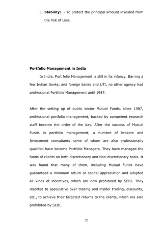 3. Stability: - To protect the principal amount invested from
the risk of Loss.
Portfolio Management in India
In India, Port folio Management is still in its infancy. Barring a
few Indian Banks, and foreign banks and UTI, no other agency had
professional Portfolio Management until 1987.
After the setting up of public sector Mutual Funds, since 1987,
professional portfolio management, backed by competent research
staff became the order of the day. After the success of Mutual
Funds in portfolio management, a number of brokers and
Investment consultants some of whom are also professionally
qualified have become Portfolio Managers. They have managed the
funds of clients on both discretionary and Non-discretionary basis. It
was found that many of them, including Mutual Funds have
guaranteed a minimum return or capital appreciation and adopted
all kinds of incentives, which are now prohibited by SEBI. They
resorted to speculative over trading and insider trading, discounts,
etc., to achieve their targeted returns to the clients, which are also
prohibited by SEBI.
20
 