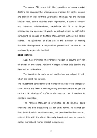 The recent CBI probe into the operations of many market
dealers has revealed the unscrupulous practices by banks, dealers
and brokers in their Portfolio Operations. The SEBI has the imposed
stricter rules, which included their registration, a code of conduct
and minimum infrastructures, experience etc. It is no longer
possible for my unemployed youth, or retired person or self-styled
consultant to engage in Portfolio Management without the SEBI’s
license. The guidelines of SEBI are in the direction of making
Portfolio Management a responsible professional service to be
rendered by experts in the field.
SEBI NORMS:
SEBI has prohibited the Portfolio Manger to assume any risk
on behalf of the client. Portfolio Manager cannot also assure any
fixed return to the client.
The investments made or advised by him are subject to risk,
which the client has to bear.
The investment consultancy and management has to be charged at
rates, which are fixed at the beginning and transparent as per the
contract. No sharing of profits or discounts or cash incentives to
clients is permitted.
The Portfolio Manager is prohibited to do lending, badla
financing and bills discounting as per SEBI norms. He cannot put
the client’s funds in any investment, not permitted by the contract,
entered into with the client. Normally investment can be made in
capital market and money market instruments.
21
 