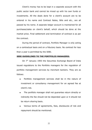 Client’s money has to be kept in a separate account with the
public sector bank and cannot be mixed up with his own funds or
investments. All the deals done for a client’s account are to be
entered in his name and Contract Notes, Bills and etc., are all
passed by his name. A separate ledger account is maintained for all
purchases/sales on client’s behalf, which should be done at the
market price. Final settlement and termination of contract is as per
the contract.
During the period of contract, Portfolio Manager is only acting
on a contractual basis and on a fiduciary basis. No contract for less
than a year is permitted by the SEBI.
SEBI GUIDELINES TO THE PORTFOLIO MANAGERS:
On 7th
January 1993 the Securities Exchange Board of India
issued regulations to the Portfolio managers for the regulation of
portfolio management services by merchant bankers. They are as
follows:
 Portfolio management services shall be in the nature of
investment or consultancy management for an agreed fee at
client’s risk.
 The portfolio manager shall not guarantee return directly or
indirectly the fee should not be depended upon or it should not
be return sharing basis.
 Various terms of agreements, fees, disclosures of risk and
repayment should be mentioned.
22
 