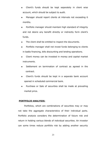  Client’s funds should be kept separately in client wise
account, which should be subject to audit.
 Manager should report clients at intervals not exceeding 6
months.
 Portfolio manager should maintain high standard of integrity
and not desire any benefit directly or indirectly form client’s
funds.
 The client shall be entitled to inspect the documents.
 Portfolio manager shall not invest funds belonging to clients
in badla financing, bills discounting and lending operations.
 Client money can be invested in money and capital market
instruments.
 Settlement on termination of contract as agreed in the
contract.
 Client’s funds should be kept in a separate bank account
opened in scheduled commercial bank.
 Purchase or Sale of securities shall be made at prevailing
market price.
PORTFOLIO ANALYSIS:
Portfolios, which are combinations of securities may or may
not take the aggregate characteristics of their individual parts.
Portfolio analysis considers the determination of future risk and
return in holding various blends of individual securities. An investor
can some times reduce portfolio risk by adding another security
23
 