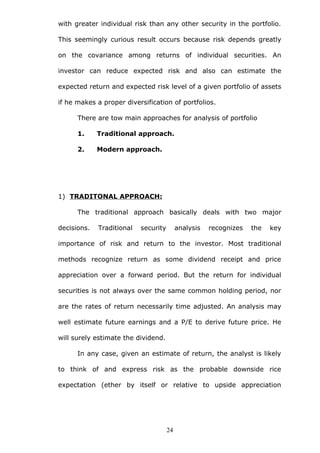 with greater individual risk than any other security in the portfolio.
This seemingly curious result occurs because risk depends greatly
on the covariance among returns of individual securities. An
investor can reduce expected risk and also can estimate the
expected return and expected risk level of a given portfolio of assets
if he makes a proper diversification of portfolios.
There are tow main approaches for analysis of portfolio
1. Traditional approach.
2. Modern approach.
1) TRADITONAL APPROACH:
The traditional approach basically deals with two major
decisions. Traditional security analysis recognizes the key
importance of risk and return to the investor. Most traditional
methods recognize return as some dividend receipt and price
appreciation over a forward period. But the return for individual
securities is not always over the same common holding period, nor
are the rates of return necessarily time adjusted. An analysis may
well estimate future earnings and a P/E to derive future price. He
will surely estimate the dividend.
In any case, given an estimate of return, the analyst is likely
to think of and express risk as the probable downside rice
expectation (ether by itself or relative to upside appreciation
24
 