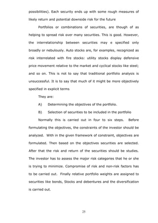 possibilities). Each security ends up with some rough measures of
likely return and potential downside risk for the future
Portfolios or combinations of securities, are though of as
helping to spread risk over many securities. This is good. However,
the interrelationship between securities may e specified only
broadly or nebulously. Auto stocks are, for examples, recognized as
risk interrelated with fire stocks: utility stocks display defensive
price movement relative to the market and cyclical stocks like steel;
and so on. This is not to say that traditional portfolio analysis is
unsuccessful. It is to say that much of it might be more objectively
specified in explicit terms
They are:
A) Determining the objectives of the portfolio.
B) Selection of securities to be included in the portfolio
Normally this is carried out in four to six steps. Before
formulating the objectives, the constraints of the investor should be
analyzed. With in the given framework of constraint, objectives are
formulated. Then based on the objectives securities are selected.
After that the risk and return of the securities should be studies.
The investor has to assess the major risk categories that he or she
is trying to minimize. Compromise of risk and non-risk factors has
to be carried out. Finally relative portfolio weights are assigned to
securities like bonds, Stocks and debentures and the diversification
is carried out.
25
 