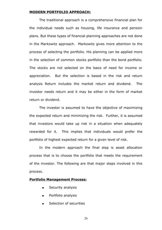 MODERN PORTFOLIO APPROACH:
The traditional approach is a comprehensive financial plan for
the individual needs such as housing, life insurance and pension
plans. But these types of financial planning approaches are not done
in the Markowitz approach. Markowitz gives more attention to the
process of selecting the portfolio. His planning can be applied more
in the selection of common stocks portfolio than the bond portfolio.
The stocks are not selected on the basis of need for income or
appreciation. But the selection is based in the risk and return
analysis Return includes the market return and dividend. The
investor needs return and it may be either in the form of market
return or dividend.
The investor is assumed to have the objective of maximizing
the expected return and minimizing the risk. Further, it is assumed
that investors would take up risk in a situation when adequately
rewarded for it. This implies that individuals would prefer the
portfolio of highest expected return for a given level of risk.
In the modern approach the final step is asset allocation
process that is to choose the portfolio that meets the requirement
of the investor. The following are that major steps involved in this
process.
Portfolio Management Process:
 Security analysis
 Portfolio analysis
 Selection of securities
26
 