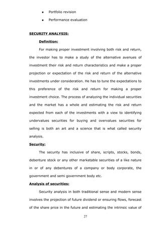  Portfolio revision
 Performance evaluation
SECURITY ANALYSIS:
Definition:
For making proper investment involving both risk and return,
the investor has to make a study of the alternative avenues of
investment their risk and return characteristics and make a proper
projection or expectation of the risk and return of the alternative
investments under consideration. He has to tune the expectations to
this preference of the risk and return for making a proper
investment choice. The process of analyzing the individual securities
and the market has a whole and estimating the risk and return
expected from each of the investments with a view to identifying
undervalues securities for buying and overvalues securities for
selling is both an art and a science that is what called security
analysis.
Security:
The security has inclusive of share, scripts, stocks, bonds,
debenture stock or any other marketable securities of a like nature
in or of any debentures of a company or body corporate, the
government and semi government body etc.
Analysis of securities:
Security analysis in both traditional sense and modern sense
involves the projection of future dividend or ensuring flows, forecast
of the share price in the future and estimating the intrinsic value of
27
 