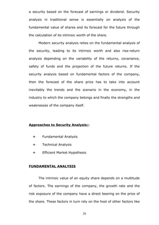 a security based on the forecast of earnings or dividend. Security
analysis in traditional sense is essentially on analysis of the
fundamental value of shares and its forecast for the future through
the calculation of its intrinsic worth of the share.
Modern security analysis relies on the fundamental analysis of
the security, leading to its intrinsic worth and also rise-return
analysis depending on the variability of the returns, covariance,
safety of funds and the projection of the future returns. If the
security analysis based on fundamental factors of the company,
then the forecast of the share price has to take into account
inevitably the trends and the scenario in the economy, in the
industry to which the company belongs and finally the strengths and
weaknesses of the company itself.
Approaches to Security Analysis:-
 Fundamental Analysis
 Technical Analysis
 Efficient Market Hypothesis
FUNDAMENTAL ANALYSIS
The intrinsic value of an equity share depends on a multitude
of factors. The earnings of the company, the growth rate and the
risk exposure of the company have a direct bearing on the price of
the share. These factors in turn rely on the host of other factors like
28
 
