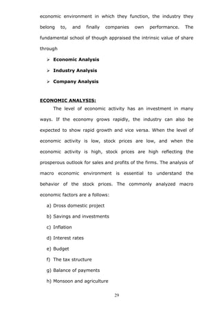 economic environment in which they function, the industry they
belong to, and finally companies own performance. The
fundamental school of though appraised the intrinsic value of share
through
 Economic Analysis
 Industry Analysis
 Company Analysis
ECONOMIC ANALYSIS:
The level of economic activity has an investment in many
ways. If the economy grows rapidly, the industry can also be
expected to show rapid growth and vice versa. When the level of
economic activity is low, stock prices are low, and when the
economic activity is high, stock prices are high reflecting the
prosperous outlook for sales and profits of the firms. The analysis of
macro economic environment is essential to understand the
behavior of the stock prices. The commonly analyzed macro
economic factors are a follows:
a) Dross domestic project
b) Savings and investments
c) Inflation
d) Interest rates
e) Budget
f) The tax structure
g) Balance of payments
h) Monsoon and agriculture
29
 