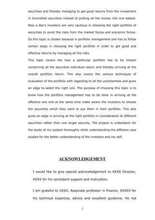 securities and thereby managing to get good returns from the investment
in diversified securities instead of putting all the money into one basket.
Now a day’s investors are very cautious in choosing the right portfolio of
securities to avoid the risks from the market forces and economic forces.
So this topic is chosen because in portfolio management one has to follow
certain steps in choosing the right portfolio in order to get good and
effective returns by managing all the risks.
This topic covers the how a particular portfolio has to be chosen
concerning all the securities individual return and thereby arriving at the
overall portfolio return. This also covers the various techniques of
evaluation of the portfolio with regarding to all the uncertainties and gives
an edge to select the right one. The purpose of choosing this topic is to
know how the portfolio management has to be done in arriving at the
effective one and at the same time make aware the investors to choose
the securities which they want to put them in their portfolio. This also
gives an edge in arriving at the right portfolio in consideration to different
securities rather than one single security. The project is undertaken for
the study of my subject thoroughly while understanding the different case
studies for the better understanding of the investors and my self.
ACKNOWLEDGEMENT
I would like to give special acknowledgement to XXXX Director,
XXXX for his consistent support and motivation.
I am grateful to XXXX, Associate professor in finance, XXXXX for
his technical expertise, advice and excellent guidance. He not
3
 