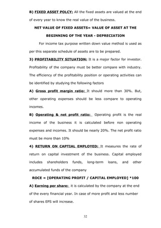B) FIXED ASSET POLCY: All the fixed assets are valued at the end
of every year to know the real value of the business.
NET VALUE OF FIXED ASSETS= VALUE OF ASSET AT THE
BEGINNING OF THE YEAR - DEPRECIATION
For income tax purpose written down value method is used as
per this separate schedule of assets are to be prepared.
3) PROFITABILITY SITUATION: It is a major factor for investor.
Profitability of the company must be better compare with industry.
The efficiency of the profitability position or operating activities can
be identified by studying the following factors
A) Gross profit margin ratio: It should more than 30%. But,
other operating expenses should be less compare to operating
incomes.
B) Operating & net profit ratio: Operating profit is the real
income of the business it is calculated before non operating
expenses and incomes. It should be nearly 20%. The net profit ratio
must be more than 10%
4) RETURN ON CAPTIAL EMPLOYED: It measures the rate of
return on capital investment of the business. Capital employed
includes shareholders funds, long-term loans, and other
accumulated funds of the company
ROCE = [OPERATING PROFIT / CAPITAL EMPLOYED] *100
A) Earning per share: it is calculated by the company at the end
of the every financial year. In case of more profit and less number
of shares EPS will increase.
32
 