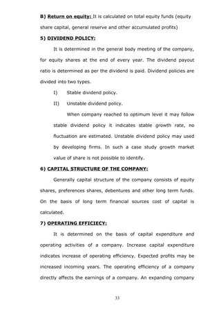 B) Return on equity: It is calculated on total equity funds (equity
share capital, general reserve and other accumulated profits)
5) DIVIDEND POLICY:
It is determined in the general body meeting of the company,
for equity shares at the end of every year. The dividend payout
ratio is determined as per the dividend is paid. Dividend policies are
divided into two types.
I) Stable dividend policy.
II) Unstable dividend policy.
When company reached to optimum level it may follow
stable dividend policy it indicates stable growth rate, no
fluctuation are estimated. Unstable dividend policy may used
by developing firms. In such a case study growth market
value of share is not possible to identify.
6) CAPITAL STRUCTURE OF THE COMPANY:
Generally capital structure of the company consists of equity
shares, preferences shares, debentures and other long term funds.
On the basis of long term financial sources cost of capital is
calculated.
7) OPERATING EFFICIECY:
It is determined on the basis of capital expenditure and
operating activities of a company. Increase capital expenditure
indicates increase of operating efficiency. Expected profits may be
increased incoming years. The operating efficiency of a company
directly affects the earnings of a company. An expanding company
33
 