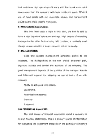 that maintains high operating efficiency with low break even point
earns more than the company with high breakeven point. Efficient
use of fixed assets with raw materials, labour, and management
would lead to more income from sales.
8) OPERATING LEVERAGE:
The firm fixed costs is high in total cost, the firm is said to
have a high degree of operation leverage. High degree of operating
leverage implies other factors being held constant, a relatively small
change in sales result in a large change in return on equity.
9) MANAGEMENT:
Good and capable management generates profits to the
investors. The management of the firm should efficiently plan,
organize, actuate and control the activities of the company. The
good management depends of the qualities of the manager. Koontz
and O’Donnell suggest the following as special traits of an able
manager
Ability to get along with people.
Leadership.
Analytical competency.
Industry
Judgment.
10) FINANCIAL ANALYSIS:
The best source of financial information about a company is
its own financial statements. This is a primary source of information
for evaluating the investment prospects in the particular company’s
34
 