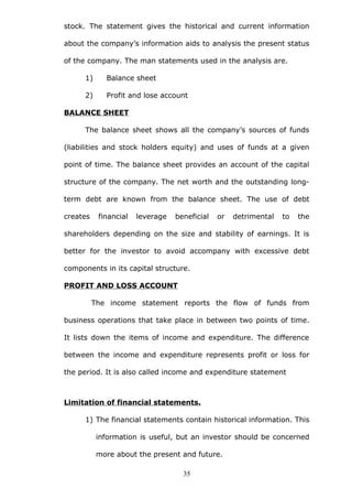 stock. The statement gives the historical and current information
about the company’s information aids to analysis the present status
of the company. The man statements used in the analysis are.
1) Balance sheet
2) Profit and lose account
BALANCE SHEET
The balance sheet shows all the company’s sources of funds
(liabilities and stock holders equity) and uses of funds at a given
point of time. The balance sheet provides an account of the capital
structure of the company. The net worth and the outstanding long-
term debt are known from the balance sheet. The use of debt
creates financial leverage beneficial or detrimental to the
shareholders depending on the size and stability of earnings. It is
better for the investor to avoid accompany with excessive debt
components in its capital structure.
PROFIT AND LOSS ACCOUNT
The income statement reports the flow of funds from
business operations that take place in between two points of time.
It lists down the items of income and expenditure. The difference
between the income and expenditure represents profit or loss for
the period. It is also called income and expenditure statement
Limitation of financial statements.
1) The financial statements contain historical information. This
information is useful, but an investor should be concerned
more about the present and future.
35
 