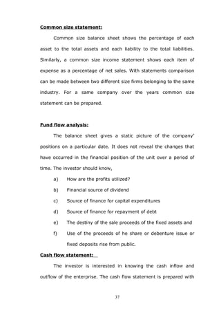 Common size statement:
Common size balance sheet shows the percentage of each
asset to the total assets and each liability to the total liabilities.
Similarly, a common size income statement shows each item of
expense as a percentage of net sales. With statements comparison
can be made between two different size firms belonging to the same
industry. For a same company over the years common size
statement can be prepared.
Fund flow analysis:
The balance sheet gives a static picture of the company’
positions on a particular date. It does not reveal the changes that
have occurred in the financial position of the unit over a period of
time. The investor should know,
a) How are the profits utilized?
b) Financial source of dividend
c) Source of finance for capital expenditures
d) Source of finance for repayment of debt
e) The destiny of the sale proceeds of the fixed assets and
f) Use of the proceeds of he share or debenture issue or
fixed deposits rise from public.
Cash flow statement:
The investor is interested in knowing the cash inflow and
outflow of the enterprise. The cash flow statement is prepared with
37
 
