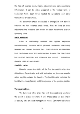 the help of balance sheet, income statement and some additional
information. It can be either prepared in the vertical form or
horizontal form. Cash flows related to operations and other
transactions are calculated.
The statement shows the causes of changes in cash balance
between the two balance sheet dates. With the help of these
statements the investors can review the cash movements over an
operating cycle.
Ratio analysis:
Ratio is relationship between two figures expressed
mathematically. Financial ration provides numerical relationship
between two relevant financial data. Financial ratios are calculated
from the balance sheet and profit and loss account. The relationship
can be either expressed as a percent or as a quotient. Classification
financial ratios are as followed:
Liquidity ratio:
Liquidity means the ability of the firm to meet its short-tem
obligations. Current ratio and acid test ratios are the most popular
ratios used to analysis the liquidity. The liquidity ratio indicates the
liquidity in a rough fashion and the adequacy of the working capital.
Turnover ratios:
The turnovers ratios show how well the assets are used and
the extent of excess inventory, if any. These ratios are also known
as activity ratio or asset management ratios. Commonly calculated
38
 