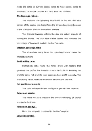 ratios are sales to current assets, sales to fixed assets, sales to
inventory, receivable to sales and total assets to turnover.
The leverage ratios:
The investors are generally interested to find out the debt
portion of the capital the debt affects the dividend payment because
of the outflow of profit in the form of interest.
The financial leverage affects the risk and return aspects of
holding the shares. The total debt to total assets ratio indicates the
percentage of borrowed funds in the firm’s assets.
Interest coverage ratio
This shows how many times the operating income covers the
interest payment.
Profitability ratio:
Profitability ratio relate the firm’s profit with factors that
generate the profits The investor s very particular in knowing net
profit to sales, net profit to total assets and net profit to equity. The
profitability ratios measure the overall efficiency of the firm.
Net profit margin ratio
This ratio indicates the net profit per rupee of sales revenue.
Return on assets:
The return on asset measure the overall efficiency of capital
invested n business.
Return on equity:
Here, the net profit is related to the firm’s capital.
Valuation ratios:
39
 