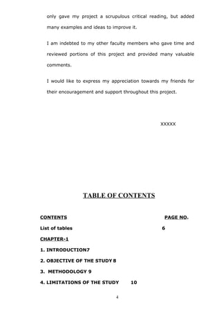 only gave my project a scrupulous critical reading, but added
many examples and ideas to improve it.
I am indebted to my other faculty members who gave time and
reviewed portions of this project and provided many valuable
comments.
I would like to express my appreciation towards my friends for
their encouragement and support throughout this project.
XXXXX
TABLE OF CONTENTS
CONTENTS PAGE NO.
List of tables 6
CHAPTER-1
1. INTRODUCTION7
2. OBJECTIVE OF THE STUDY 8
3. METHODOLOGY 9
4. LIMITATIONS OF THE STUDY 10
4
 
