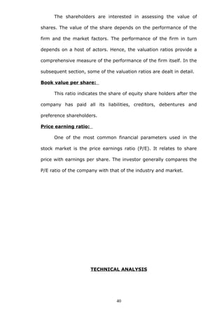 The shareholders are interested in assessing the value of
shares. The value of the share depends on the performance of the
firm and the market factors. The performance of the firm in turn
depends on a host of actors. Hence, the valuation ratios provide a
comprehensive measure of the performance of the firm itself. In the
subsequent section, some of the valuation ratios are dealt in detail.
Book value per share:
This ratio indicates the share of equity share holders after the
company has paid all its liabilities, creditors, debentures and
preference shareholders.
Price earning ratio:
One of the most common financial parameters used in the
stock market is the price earnings ratio (P/E). It relates to share
price with earnings per share. The investor generally compares the
P/E ratio of the company with that of the industry and market.
TECHNICAL ANALYSIS
40
 