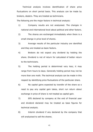 Technical analysis involves identification of share price
fluctuations on short period basis. This analysis can be made by
brokers, dealers. They are treated as technicians.
The following are the major factors in technical analysis:
1) Company results are not analysised. The changes in
national and international level about political and other factors.
2) The shares are exchanged immediately when there is a
small change in price level of shares.
3) Average results of the particular industry are identified
and they are treated as basic factors.
4) Brokers do not expect any dividend by holding the
share. Dividend is not of return for calculated of better return
to the technicians.
5) The holding period is determined very less; it may
range from hours to days. Generally holding period may not be
more than one moth. The technical analysis can be made in this
respect by identifying price fluctuations of the particular share.
6) No capital gains expected by transfer of the share so o
need to pay any capital gain takes, short run return about
exchange in price of share is not treated as capital gain.
7) EPS declared by company at the end of financial year
and dividend declared may be treated as base figures for
technical analysis.
8) Interim dividend if any declared by the company that
will analysised to sell the shares.
41
 