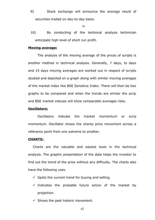 9) Stock exchange will announce the average result of
securities traded on day-to-day basis.
32
10) By conducting of the technical analysis technician
anticipate high level of short run profit.
Moving average:
The analysis of the moving average of the prices of scripts is
another method in technical analysis. Generally, 7 days, to days
and 15 days moving averages are worked out in respect of scripts
studied and depicted on a graph along with similar moving averages
of the market index like BSE Sensitive Index. There will then be two
graphs to be compared and when the trends are similar the scrip
and BSE market induces will show comparable averages risks.
Oscillators:
Oscillators indicate the market momentum or scrip
momentum. Oscillator shows the shares price movement across a
reference point from one extreme to another.
CHARTS:
Charts are the valuable and easiest tools in the technical
analysis. The graphic presentation of the data helps the investor to
find out the trend of the price without any difficulty. The charts also
have the following uses.
 Spots the current trend for buying and selling.
 Indicates the probable future action of the market by
projection.
 Shows the past historic movement.
42
 