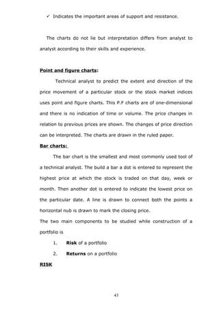  Indicates the important areas of support and resistance.
The charts do not lie but interpretation differs from analyst to
analyst according to their skills and experience.
Point and figure charts:
Technical analyst to predict the extent and direction of the
price movement of a particular stock or the stock market indices
uses point and figure charts. This P.F charts are of one-dimensional
and there is no indication of time or volume. The price changes in
relation to previous prices are shown. The changes of price direction
can be interpreted. The charts are drawn in the ruled paper.
Bar charts:
The bar chart is the smallest and most commonly used tool of
a technical analyst. The build a bar a dot is entered to represent the
highest price at which the stock is traded on that day, week or
month. Then another dot is entered to indicate the lowest price on
the particular date. A line is drawn to connect both the points a
horizontal nub is drawn to mark the closing price.
The two main components to be studied while construction of a
portfolio is
1. Risk of a portfolio
2. Returns on a portfolio
RISK
43
 