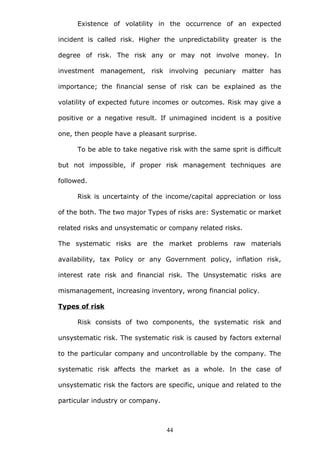 Existence of volatility in the occurrence of an expected
incident is called risk. Higher the unpredictability greater is the
degree of risk. The risk any or may not involve money. In
investment management, risk involving pecuniary matter has
importance; the financial sense of risk can be explained as the
volatility of expected future incomes or outcomes. Risk may give a
positive or a negative result. If unimagined incident is a positive
one, then people have a pleasant surprise.
To be able to take negative risk with the same sprit is difficult
but not impossible, if proper risk management techniques are
followed.
Risk is uncertainty of the income/capital appreciation or loss
of the both. The two major Types of risks are: Systematic or market
related risks and unsystematic or company related risks.
The systematic risks are the market problems raw materials
availability, tax Policy or any Government policy, inflation risk,
interest rate risk and financial risk. The Unsystematic risks are
mismanagement, increasing inventory, wrong financial policy.
Types of risk
Risk consists of two components, the systematic risk and
unsystematic risk. The systematic risk is caused by factors external
to the particular company and uncontrollable by the company. The
systematic risk affects the market as a whole. In the case of
unsystematic risk the factors are specific, unique and related to the
particular industry or company.
44
 