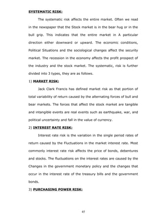 SYSTEMATIC RISK:
The systematic risk affects the entire market. Often we read
in the newspaper that the Stock market is in the bear hug or in the
bull grip. This indicates that the entire market in A particular
direction either downward or upward. The economic conditions,
Political Situations and the sociological changes affect the security
market. The recession in the economy affects the profit prospect of
the industry and the stock market. The systematic, risk is further
divided into 3 types, they are as follows.
1) MARKET RISK:
Jack Clark Francis has defined market risk as that portion of
total variability of return caused by the alternating forces of bull and
bear markets. The forces that affect the stock market are tangible
and intangible events are real events such as earthquake, war, and
political uncertainty and fall in the value of currency.
2) INTEREST RATE RISK:
Interest rate risk is the variation in the single period rates of
return caused by the Fluctuations in the market interest rate. Most
commonly interest rate risk affects the price of bonds, debentures
and stocks. The fluctuations on the interest rates are caused by the
Changes in the government monetary policy and the changes that
occur in the interest rate of the treasury bills and the government
bonds.
3) PURCHASING POWER RISK:
45
 