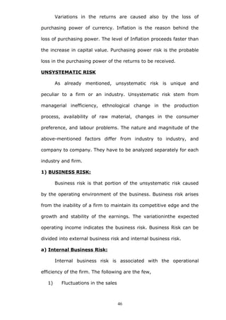 Variations in the returns are caused also by the loss of
purchasing power of currency. Inflation is the reason behind the
loss of purchasing power. The level of Inflation proceeds faster than
the increase in capital value. Purchasing power risk is the probable
loss in the purchasing power of the returns to be received.
UNSYSTEMATIC RISK
As already mentioned, unsystematic risk is unique and
peculiar to a firm or an industry. Unsystematic risk stem from
managerial inefficiency, ethnological change in the production
process, availability of raw material, changes in the consumer
preference, and labour problems. The nature and magnitude of the
above-mentioned factors differ from industry to industry, and
company to company. They have to be analyzed separately for each
industry and firm.
1) BUSINESS RISK:
Business risk is that portion of the unsystematic risk caused
by the operating environment of the business. Business risk arises
from the inability of a firm to maintain its competitive edge and the
growth and stability of the earnings. The variationinthe expected
operating income indicates the business risk. Business Risk can be
divided into external business risk and internal business risk.
a) Internal Business Risk:
Internal business risk is associated with the operational
efficiency of the firm. The following are the few,
1) Fluctuations in the sales
46
 