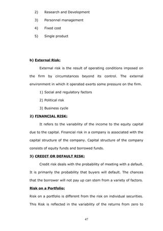 2) Research and Development
3) Personnel management
4) Fixed cost
5) Single product
b) External Risk:
External risk is the result of operating conditions imposed on
the firm by circumstances beyond its control. The external
environment in which it operated exerts some pressure on the firm.
1) Social and regulatory factors
2) Political risk
3) Business cycle
2) FINANCIAL RISK:
It refers to the variability of the income to the equity capital
due to the capital. Financial risk in a company is associated with the
capital structure of the company. Capital structure of the company
consists of equity funds and borrowed funds.
3) CREDIT OR DEFAULT RISK:
Credit risk deals with the probability of meeting with a default.
It is primarily the probability that buyers will default. The chances
that the borrower will not pay up can stem from a variety of factors.
Risk on a Portfolio:
Risk on a portfolio is different from the risk on individual securities.
This Risk is reflected in the variability of the returns from zero to
47
 