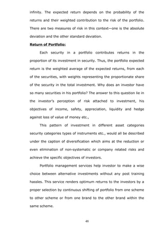 infinity. The expected return depends on the probability of the
returns and their weighted contribution to the risk of the portfolio.
There are two measures of risk in this context—one is the absolute
deviation and the other standard deviation.
Return of Portfolio:
Each security in a portfolio contributes returns in the
proportion of its investment in security. Thus, the portfolio expected
return is the weighted average of the expected returns, from each
of the securities, with weights representing the proportionate share
of the security in the total investment. Why does an investor have
so many securities in his portfolio? The answer to this question lie in
the investor’s perception of risk attached to investment, his
objectives of income, safety, appreciation, liquidity and hedge
against loss of value of money etc.,
This pattern of investment in different asset categories
security categories types of instruments etc., would all be described
under the caption of diversification which aims at the reduction or
even elimination of non-systematic or company related risks and
achieve the specific objectives of investors.
Portfolio management services help investor to make a wise
choice between alternative investments without any post training
hassles. This service renders optimum returns to the investors by a
proper selection by continuous shifting of portfolio from one scheme
to other scheme or from one brand to the other brand within the
same scheme.
48
 
