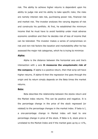 risk. The ability to achieve higher returns is dependent upon his
ability to judge risk and his ability to take specific risks; the risks
are namely interest rate risk, purchasing power risk, financial risk
and market risk. The investor analyses the varying degrees of risk
and constructs his portfolio. At first, he established the minimum
income that he must have to avoid hardship under most adverse
economic condition and then he decides risk of loss of income that
can be tolerated. The investor makes a series of compromises on
risk and non-risk factors like taxation and marketability after he has
assessed the major risk categories, which he is trying to minimize
Alpha:
Alpha is the distance between the horizontal axis and line’s
intersection with y axis It measures the unsystematic risk of
the company. If alpha is a positive return, then that scrip will have
higher returns. If alpha=0 then the regression line goes through the
origin and its return simply depends on the Beta times the market
returns.
Beta:
Beta describes the relationship between the stocks return and
the Market index returns. This can be positive and negative. It is
the percentage change in the price of the stock regressed (or
related) to the percentage changes in the market index. If beta is I,
a one-percentage change in Market index will lead to one
percentage change in price of the stock. If Beta is 0, stock price is
unrelated to the Market Index and if the market goes up by a +1%,
50
 