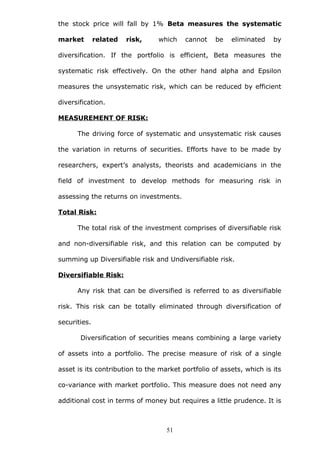 the stock price will fall by 1% Beta measures the systematic
market related risk, which cannot be eliminated by
diversification. If the portfolio is efficient, Beta measures the
systematic risk effectively. On the other hand alpha and Epsilon
measures the unsystematic risk, which can be reduced by efficient
diversification.
MEASUREMENT OF RISK:
The driving force of systematic and unsystematic risk causes
the variation in returns of securities. Efforts have to be made by
researchers, expert’s analysts, theorists and academicians in the
field of investment to develop methods for measuring risk in
assessing the returns on investments.
Total Risk:
The total risk of the investment comprises of diversifiable risk
and non-diversifiable risk, and this relation can be computed by
summing up Diversifiable risk and Undiversifiable risk.
Diversifiable Risk:
Any risk that can be diversified is referred to as diversifiable
risk. This risk can be totally eliminated through diversification of
securities.
Diversification of securities means combining a large variety
of assets into a portfolio. The precise measure of risk of a single
asset is its contribution to the market portfolio of assets, which is its
co-variance with market portfolio. This measure does not need any
additional cost in terms of money but requires a little prudence. It is
51
 