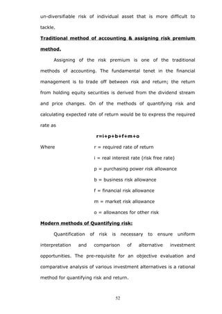 un-diversifiable risk of individual asset that is more difficult to
tackle.
Traditional method of accounting & assigning risk premium
method.
Assigning of the risk premium is one of the traditional
methods of accounting. The fundamental tenet in the financial
management is to trade off between risk and return; the return
from holding equity securities is derived from the dividend stream
and price changes. On of the methods of quantifying risk and
calculating expected rate of return would be to express the required
rate as
r=i+p+b+f+m+o
Where r = required rate of return
i = real interest rate (risk free rate)
p = purchasing power risk allowance
b = business risk allowance
f = financial risk allowance
m = market risk allowance
o = allowances for other risk
Modern methods of Quantifying risk:
Quantification of risk is necessary to ensure uniform
interpretation and comparison of alternative investment
opportunities. The pre-requisite for an objective evaluation and
comparative analysis of various investment alternatives is a rational
method for quantifying risk and return.
52
 