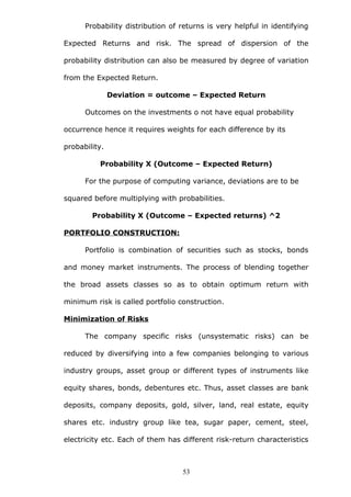 Probability distribution of returns is very helpful in identifying
Expected Returns and risk. The spread of dispersion of the
probability distribution can also be measured by degree of variation
from the Expected Return.
Deviation = outcome – Expected Return
Outcomes on the investments o not have equal probability
occurrence hence it requires weights for each difference by its
probability.
Probability X (Outcome – Expected Return)
For the purpose of computing variance, deviations are to be
squared before multiplying with probabilities.
Probability X (Outcome – Expected returns) ^2
PORTFOLIO CONSTRUCTION:
Portfolio is combination of securities such as stocks, bonds
and money market instruments. The process of blending together
the broad assets classes so as to obtain optimum return with
minimum risk is called portfolio construction.
Minimization of Risks
The company specific risks (unsystematic risks) can be
reduced by diversifying into a few companies belonging to various
industry groups, asset group or different types of instruments like
equity shares, bonds, debentures etc. Thus, asset classes are bank
deposits, company deposits, gold, silver, land, real estate, equity
shares etc. industry group like tea, sugar paper, cement, steel,
electricity etc. Each of them has different risk-return characteristics
53
 