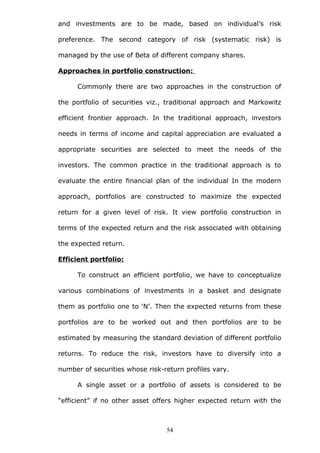 and investments are to be made, based on individual’s risk
preference. The second category of risk (systematic risk) is
managed by the use of Beta of different company shares.
Approaches in portfolio construction:
Commonly there are two approaches in the construction of
the portfolio of securities viz., traditional approach and Markowitz
efficient frontier approach. In the traditional approach, investors
needs in terms of income and capital appreciation are evaluated a
appropriate securities are selected to meet the needs of the
investors. The common practice in the traditional approach is to
evaluate the entire financial plan of the individual In the modern
approach, portfolios are constructed to maximize the expected
return for a given level of risk. It view portfolio construction in
terms of the expected return and the risk associated with obtaining
the expected return.
Efficient portfolio:
To construct an efficient portfolio, we have to conceptualize
various combinations of investments in a basket and designate
them as portfolio one to ‘N’. Then the expected returns from these
portfolios are to be worked out and then portfolios are to be
estimated by measuring the standard deviation of different portfolio
returns. To reduce the risk, investors have to diversify into a
number of securities whose risk-return profiles vary.
A single asset or a portfolio of assets is considered to be
“efficient” if no other asset offers higher expected return with the
54
 