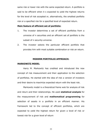 same risk or lower risk with the same expected return. A portfolio is
said to be efficient when it s expected to yield the highest returns
for the level of risk accepted or, alternatively, the smallest portfolio
risk or a specified risk for a specified level of expected return.
Main feature of efficient set of portfolio:
1. The investor determines a set of efficient portfolios from a
universe of n securities and an efficient set of portfolio is the
subset of n security-universe.
2. The investor selects the particular efficient portfolio that
provides him with most suitable combination or risk an return.
MODERN PORTFOLIO APPROACH:
MARKOWITZ MODEL
Harry M. Markowitz has credited and introduced the new
concept of risk measurement and their application to the selection
of portfolios. He started with the idea of risk a version of investors
and their desire to maximize expected return with the least risk.
Markowitz model is a theoretical frame wok for analysis of risk
and return and their relationships. He used statistical analysis for
the measurement of risk and mathematical programming for
selection of assets in a portfolio in an efficient manner. His
framework led to the concept of efficient portfolios, which are
expected to yield the highest return for given a level of risk or
lowest risk for a given level of return
55
 