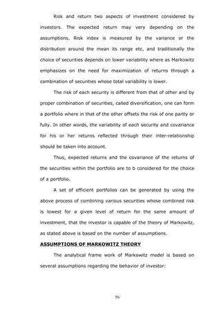 Risk and return two aspects of investment considered by
investors. The expected return may very depending on the
assumptions. Risk index is measured by the variance or the
distribution around the mean its range etc, and traditionally the
choice of securities depends on lower variability where as Markowitz
emphasizes on the need for maximization of returns through a
combination of securities whose total variability is lower.
The risk of each security is different from that of other and by
proper combination of securities, called diversification, one can form
a portfolio where in that of the other offsets the risk of one partly or
fully. In other words, the variability of each security and covariance
for his or her returns reflected through their inter-relationship
should be taken into account.
Thus, expected returns and the covariance of the returns of
the securities within the portfolio are to b considered for the choice
of a portfolio.
A set of efficient portfolios can be generated by using the
above process of combining various securities whose combined risk
is lowest for a given level of return for the same amount of
investment, that the investor is capable of the theory of Markowitz,
as stated above is based on the number of assumptions.
ASSUMPTIONS OF MARKOWITZ THEORY
The analytical frame work of Markowitz model is based on
several assumptions regarding the behavior of investor:
56
 