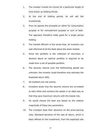 1. The investor invests his money for a particular length of
time known as Holding Period
2. At the end of holding period, he will sell the
investments.
3. Then he spends the proceeds on either for consumption
purpose or for reinvestment purpose or sum of both.
The approach therefore holds good for a single period
holding.
4. The market efficient in the sense that, all investors are
well informed of all the facts about the stock market.
5. Since the portfolio is the collection of securities, a
decision about an optimal portfolio is required to be
made from a set of possible portfolio.
6. The security returns over the forthcoming period are
unknown, the investor could therefore only estimate the
Expected return (ER).
7. All investors are risk averse.
8. Investors study how the security returns are co-related
to each other and combine the assets in an ideal way so
that they give maximum returns with the lowest risk.
9. He would choose the best one based on the relative
magnitude of these two parameters.
10. The investors base their decisions on the price-earning
ratio. Standard deviation of the rate of return, which is
been offered on the investment, from the expected rate
57
 