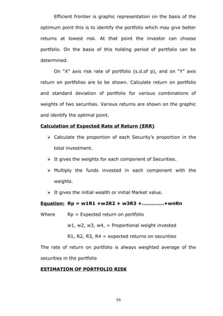 Efficient frontier is graphic representation on the basis of the
optimum point this is to identify the portfolio which may give better
returns at lowest risk. At that point the investor can choose
portfolio. On the basis of this holding period of portfolio can be
determined.
On “X” axis risk rate of portfolio (s.d.of p), and on “Y” axis
return on portfolios are to be shown. Calculate return on portfolio
and standard deviation of portfolio for various combinations of
weights of two securities. Various returns are shown on the graphic
and identify the optimal point.
Calculation of Expected Rate of Return (ERR)
 Calculate the proportion of each Security’s proportion in the
total investment.
 It gives the weights for each component of Securities.
 Multiply the funds invested in each component with the
weights.
 It gives the initial wealth or initial Market value.
Equation: Rp = w1R1 +w2R2 + w3R3 +…………..+wnRn
Where Rp = Expected return on portfolio
w1, w2, w3, w4, = Proportional weight invested
R1, R2, R3, R4 = expected returns on securities
The rate of return on portfolio is always weighted average of the
securities in the portfolio
ESTIMATION OF PORTFOLIO RISK
59
 