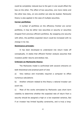 could be completely reduced due to the gain in one would offset the
loss on the other. The effect of two securities, one more riskily and
the other less risky, on one another can also be studied. Markowitz
theory is also applied in the case of multiple securities.
Corner portfolios:
A number of portfolios on the efficiency frontier are corner
portfolios, it may be either new securities or security or securities
dropped from previous efficient portfolios. By swapping one security
with other, the portfolio expected return could be increased with no
change in its risk.
Dominance principle:
It has been developed to understand risk return trade off
conceptually. It states that efficient frontier analysis assumes that
investors prefer returns and dislikes risk.
Criticism on Markowitz theory:
The Markowitz model is confronted with several criticisms on
both theoretical and practical point of view
a) Very tedious and invariably required a computer to effect
numerous calculations
b) Another criticism related to this theory s rational investor can
avert risk.
c) Most of the works stimulated by Markowitz uses short term
volatility to determine whether the expected rate of return from a
security should be assigned a high or a low expected variance, But
if an investor has limited liquidity constraints, and is truly a long-
61
 